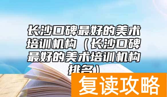 长沙口碑最好的美术培训机构(长沙口碑最好的美术培训机构排名)