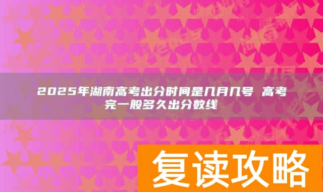 2025年湖南高考出分时间是几月几号 高考完一般多久出分数线