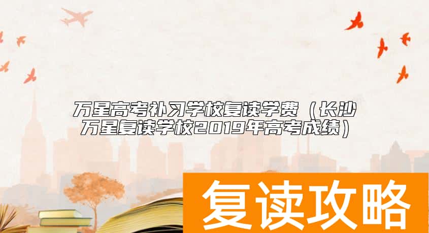 万星高考补习学校复读学费（长沙万星复读学校2019年高考成绩）