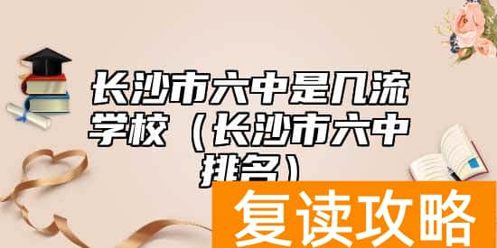 长沙市六中是几流学校（长沙市六中排名）