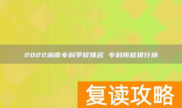 2022湖南专科学校排名 专科院校排行榜