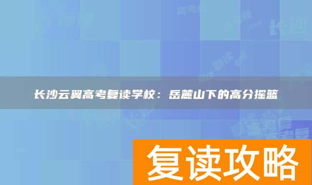 长沙云翼高考复读学校：岳麓山下的高分摇篮