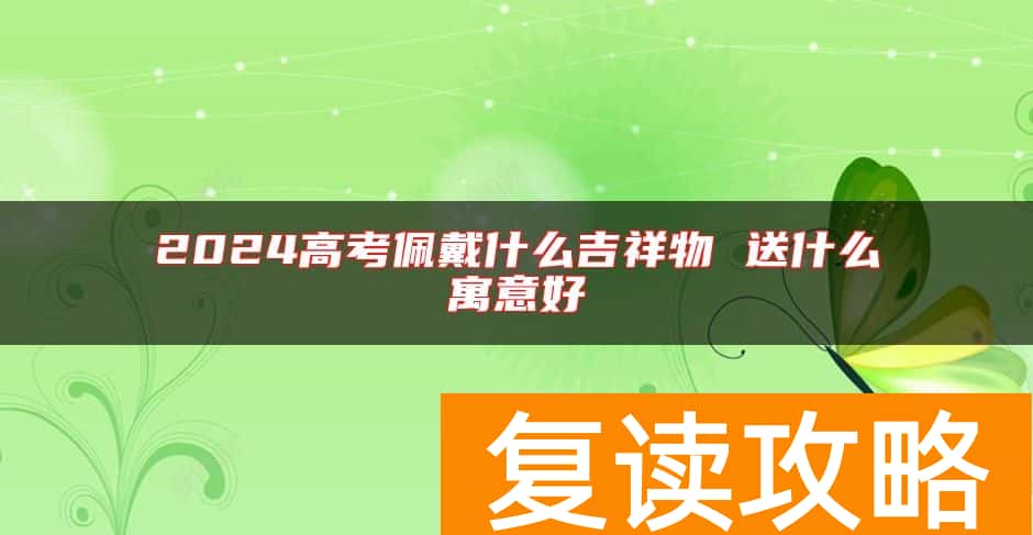 2024高考佩戴什么吉祥物 送什么寓意好