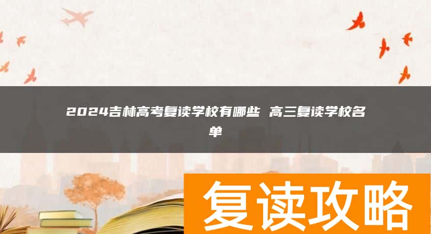 2024吉林高考复读学校有哪些 高三复读学校名单