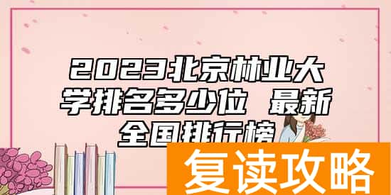 2023北京林业大学排名多少位 最新全国排行榜