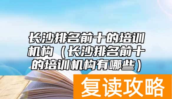 长沙排名前十的培训机构（长沙排名前十的培训机构有哪些）