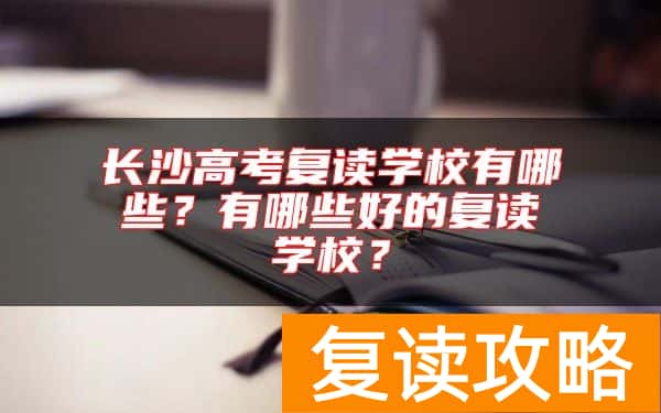 长沙高考复读学校有哪些？有哪些好的复读学校？