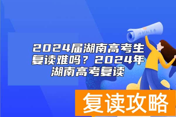 2024届湖南高考生复读难吗？2024年湖南高考复读