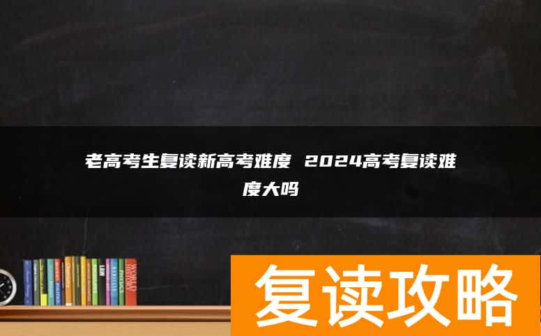 老高考生复读新高考难度 2024高考复读难度大吗