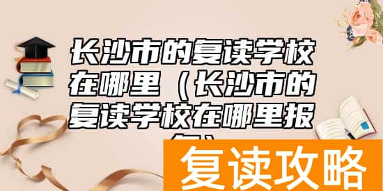 长沙市的复读学校在哪里（长沙市的复读学校在哪里报名）