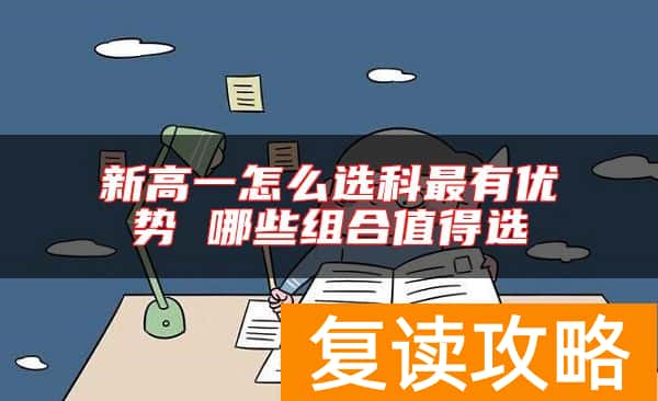 新高一怎么选科最有优势 哪些组合值得选
