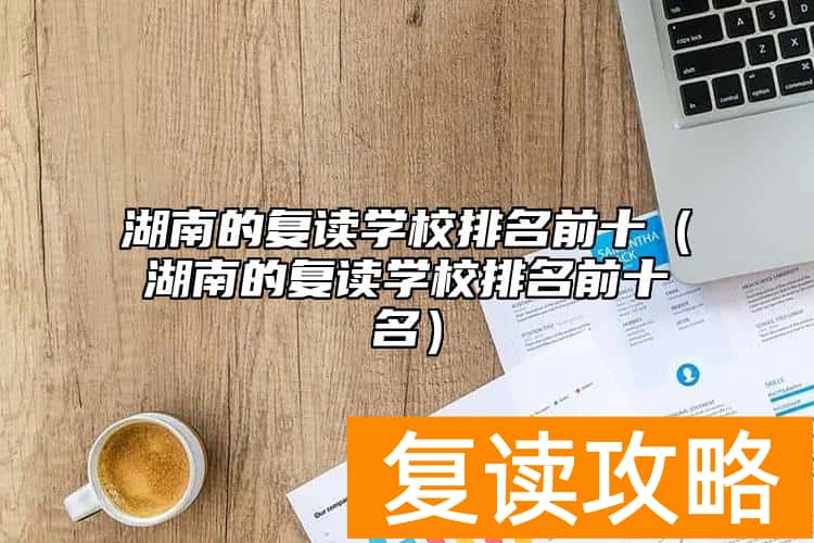 湖南的复读学校排名前十（湖南的复读学校排名前十名）