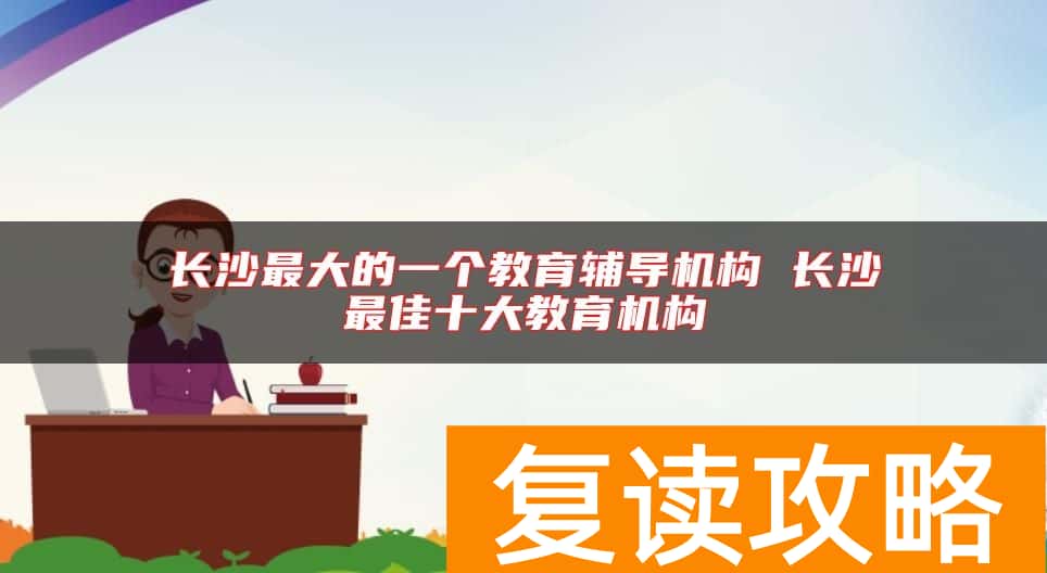 长沙最大的一个教育辅导机构 长沙最佳十大教育机构
