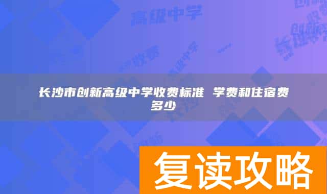 长沙市创新高级中学收费标准 学费和住宿费多少