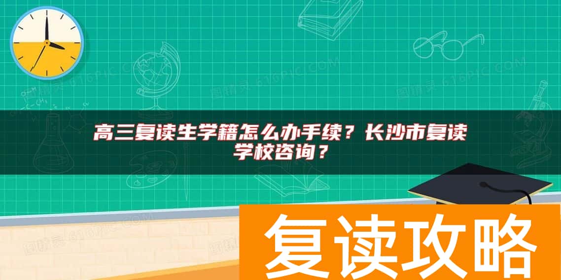 高三复读生学籍怎么办手续？长沙市复读学校咨询？