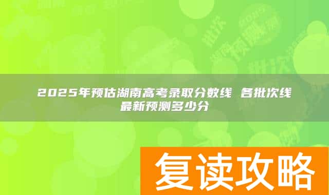 2025年预估湖南高考录取分数线 各批次线最新预测多少分