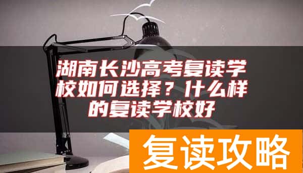 湖南长沙高考复读学校如何选择？什么样的复读学校好
