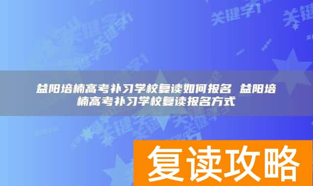 益阳培楠高考补习学校复读如何报名 益阳培楠高考补习学校复读报名方式