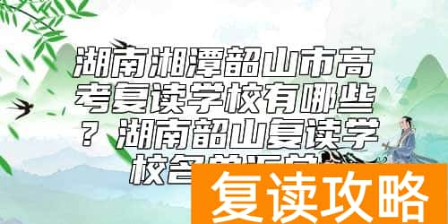 湖南湘潭韶山市高考复读学校有哪些？湖南韶山复读学校名单汇总