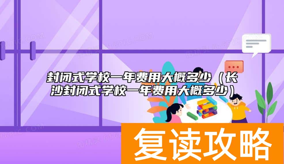 封闭式学校一年费用大概多少（长沙封闭式学校一年费用大概多少）