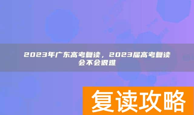 2023年广东高考复读，2023届高考复读会不会很难