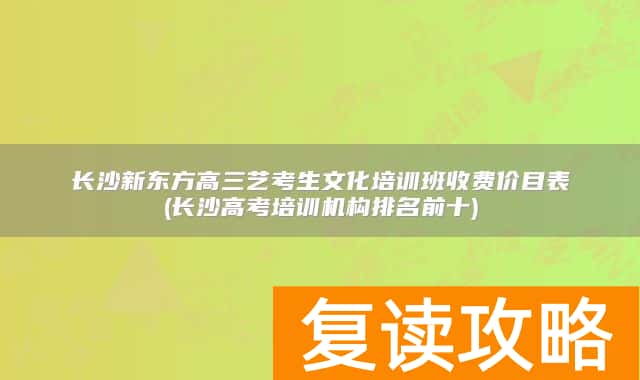 长沙新东方高三艺考生文化培训班收费价目表(长沙高考培训机构排名前十)