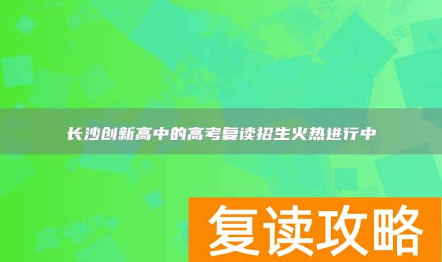 长沙创新高中的高考复读招生火热进行中