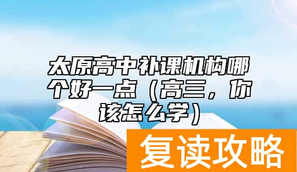 太原高中补课机构哪个好一点（高三，你该怎么学）