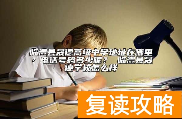 临澧县晟德高级中学地址在哪里？招生电话号码多少呢？