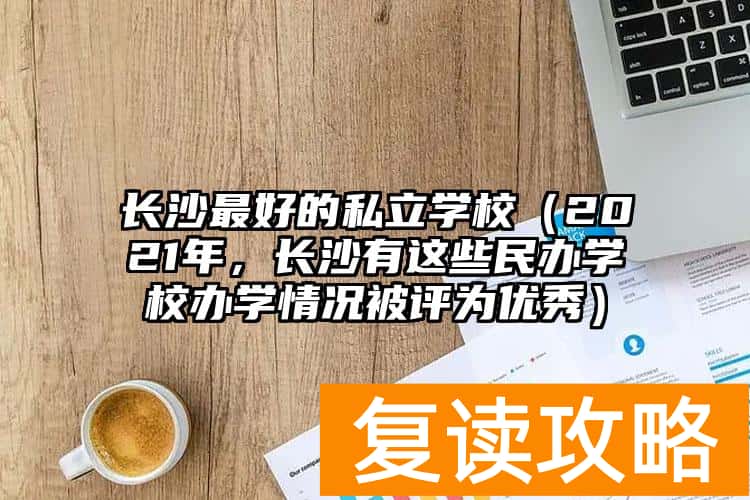 长沙最好的私立学校（2021年，长沙有这些民办学校办学情况被评为优秀）