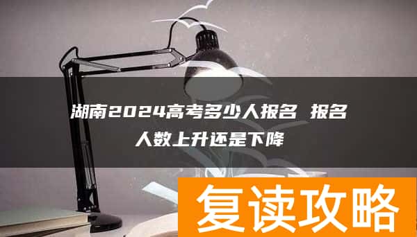湖南2024高考多少人报名 报名人数上升还是下降
