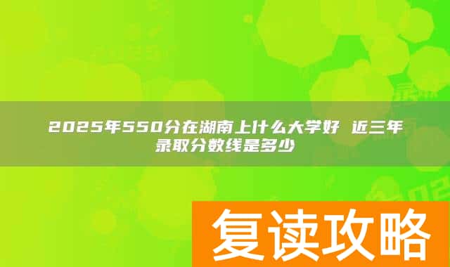 2025年550分在湖南上什么大学好 近三年录取分数线是多少