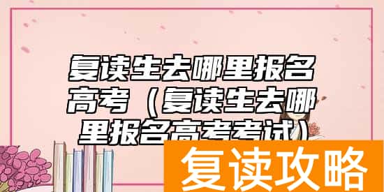 复读生去哪里报名高考(复读生去哪里报名高考考试)