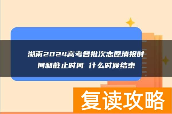 湖南2024高考各批次志愿填报时间和截止时间 什么时候结束