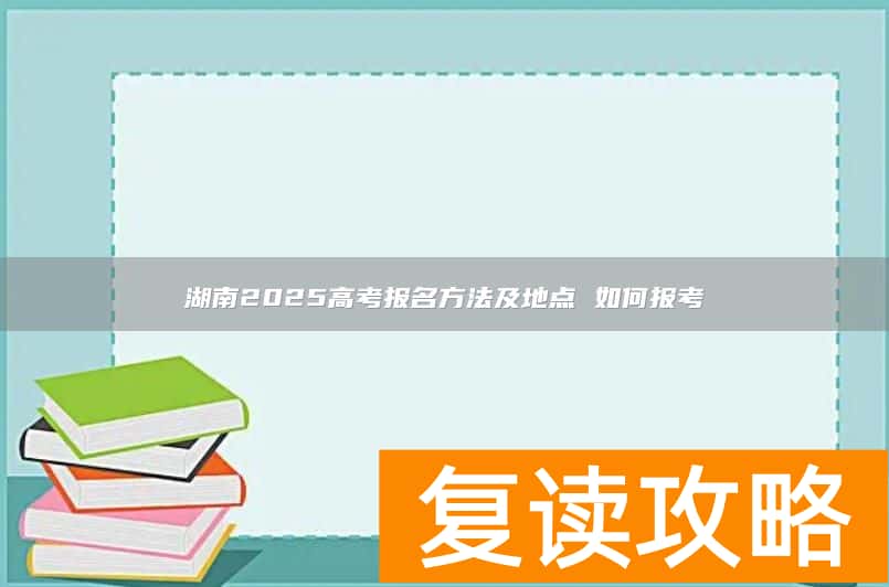 湖南2025高考报名方法及地点 如何报考