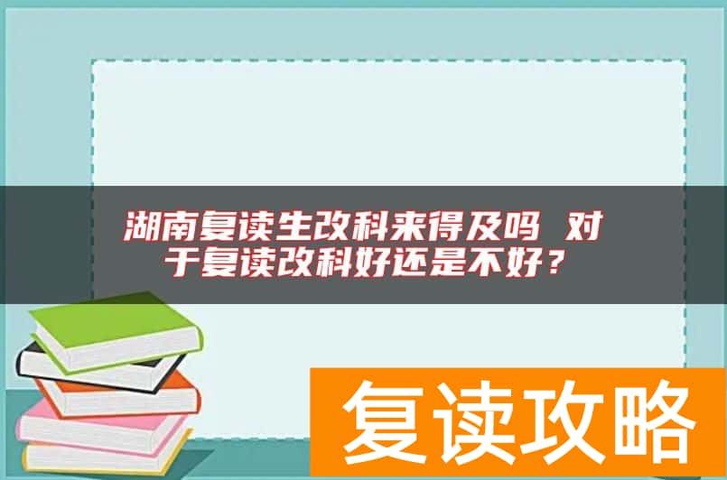 湖南复读生改科来得及吗 对于复读改科好还是不好？