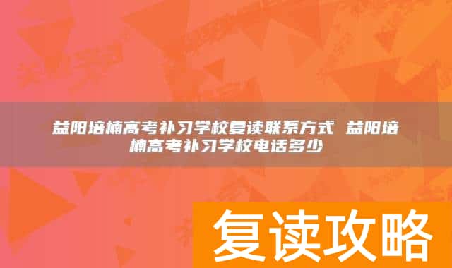 益阳培楠高考补习学校复读联系方式 益阳培楠高考补习学校电话多少
