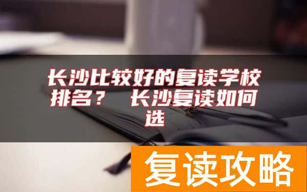 长沙比较好的复读学校排名？ 长沙复读如何选