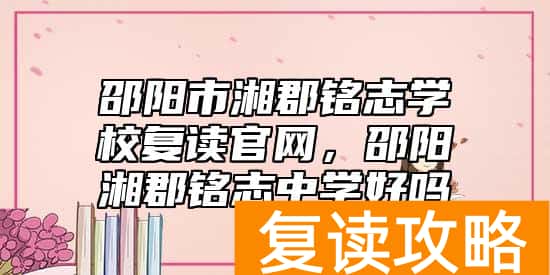 邵阳市湘郡铭志学校复读官网，邵阳湘郡铭志中学好吗