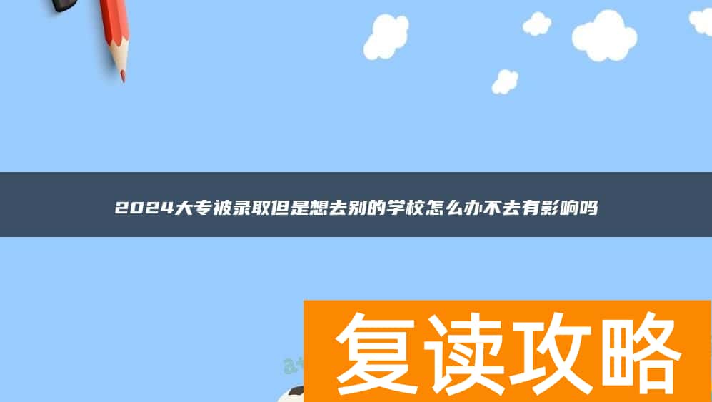 2024大专被录取但是想去别的学校怎么办不去有影响吗