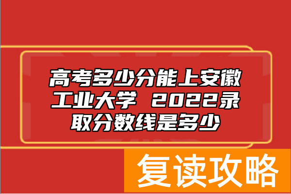 高考多少分能上安徽工业大学 2022录取分数线是多少