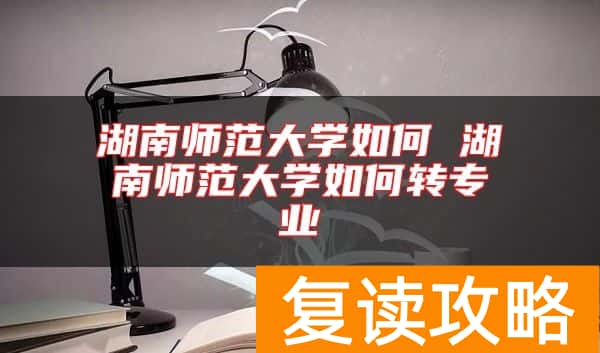 湖南师范大学如何 湖南师范大学如何转专业