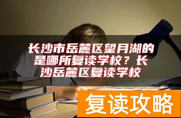 长沙市岳麓区望月湖的是哪所复读学校？长沙岳麓区复读学校