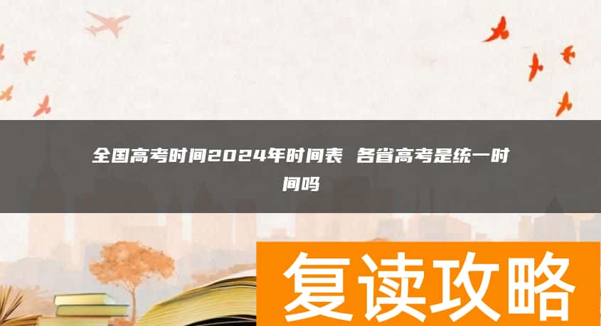 全国高考时间2024年时间表 各省高考是统一时间吗