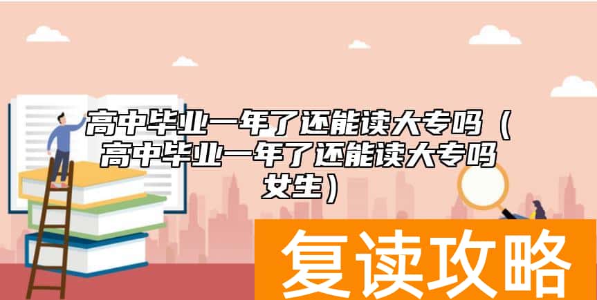 高中毕业一年了还能读大专吗(高中毕业一年了还能读大专吗女生)
