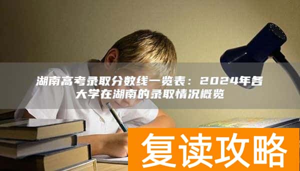 湖南高考录取分数线一览表:2024年各大学在湖南的录取情况概览