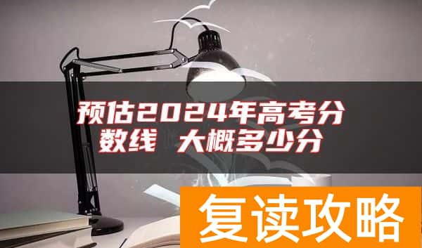预估2024年高考分数线 大概多少分