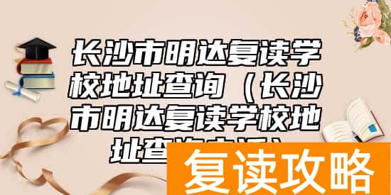 长沙市明达复读学校地址查询（长沙市明达复读学校地址查询电话）