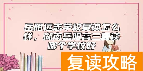 岳阳远志学校复读怎么样，湖南岳阳高三复读哪个学校好