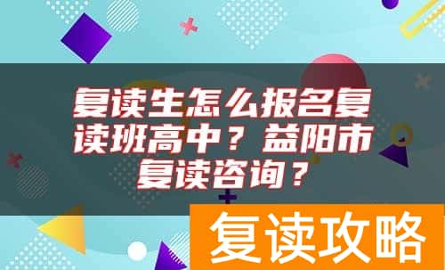 复读生怎么报名复读班高中?益阳市复读咨询?